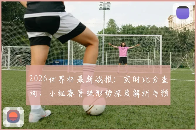 2026世界杯最新战报：实时比分查询、小组赛晋级形势深度解析与预测