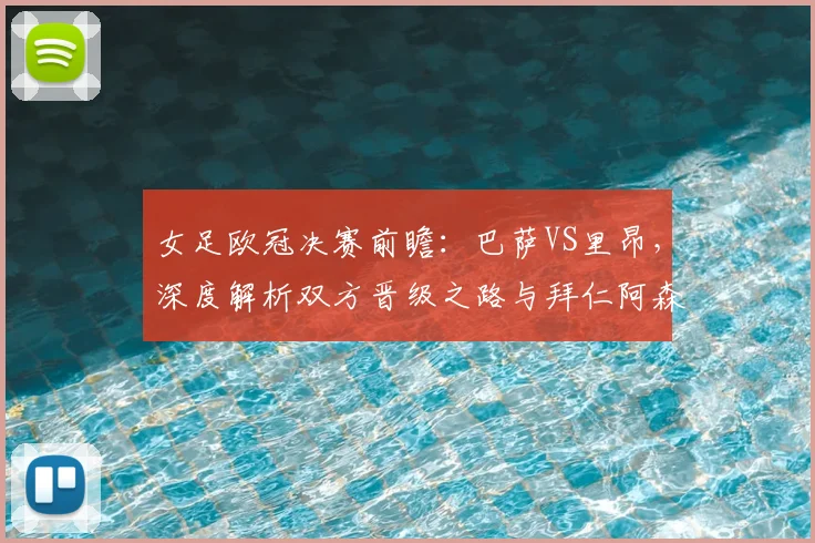女足欧冠决赛前瞻：巴萨VS里昂，深度解析双方晋级之路与拜仁阿森纳出局原因