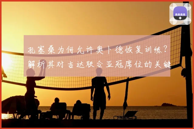 孔塞桑为何允许奥卜德恢复训练？解析其对吉达联合亚冠席位的关键影响