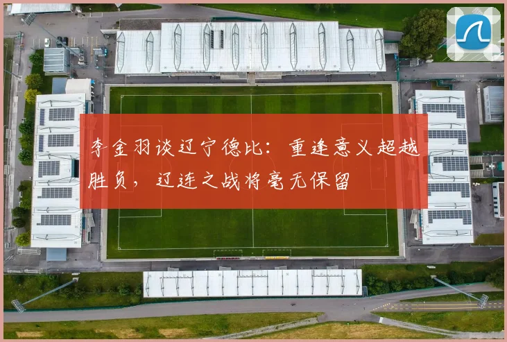 李金羽谈辽宁德比：重逢意义超越胜负，辽连之战将毫无保留