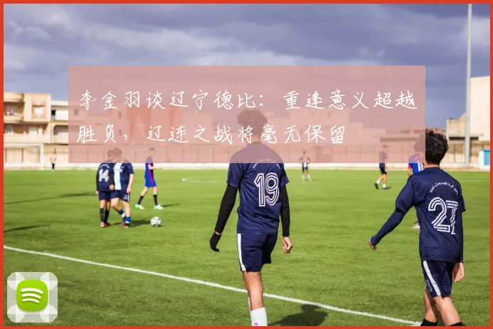 李金羽谈辽宁德比：重逢意义超越胜负，辽连之战将毫无保留