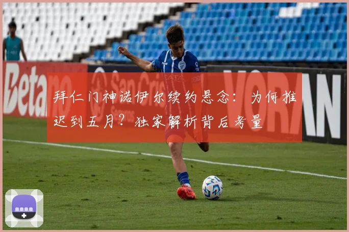 拜仁门神诺伊尔续约悬念：为何推迟到五月？独家解析背后考量
