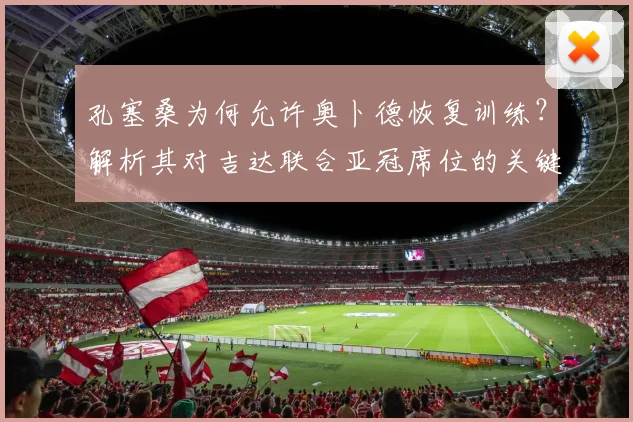 孔塞桑为何允许奥卜德恢复训练？解析其对吉达联合亚冠席位的关键影响