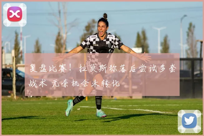 复盘比赛！拉莫斯称落后尝试多套战术 无奈机会未转化