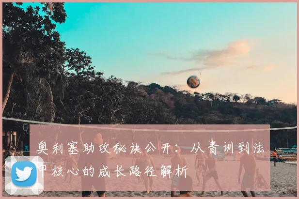 奥利塞助攻秘诀公开：从青训到法甲核心的成长路径解析