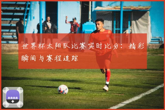 世界杯太阳队比赛实时比分：精彩瞬间与赛程追踪