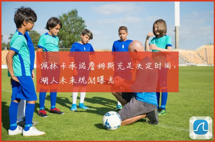 佩林卡承诺詹姆斯充足决定时间，湖人未来规划曝光