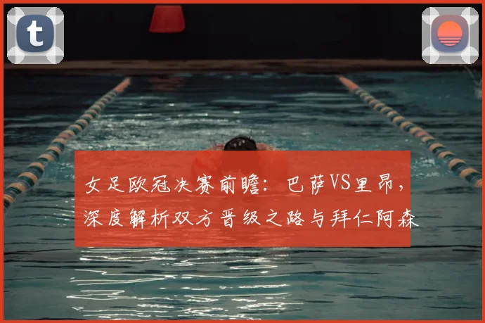 女足欧冠决赛前瞻：巴萨VS里昂，深度解析双方晋级之路与拜仁阿森纳出局原因