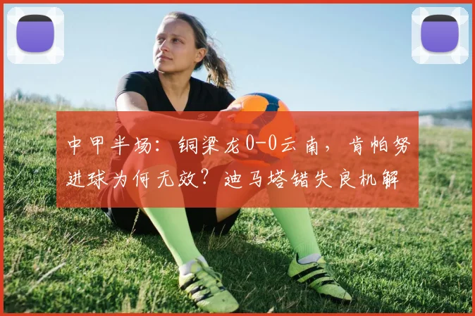 中甲半场：铜梁龙0-0云南，肯帕努进球为何无效？迪马塔错失良机解析