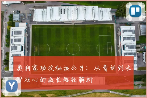 奥利塞助攻秘诀公开：从青训到法甲核心的成长路径解析