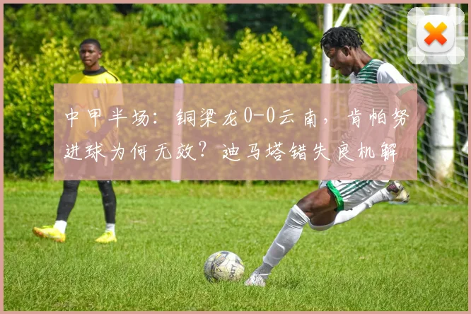 中甲半场：铜梁龙0-0云南，肯帕努进球为何无效？迪马塔错失良机解析