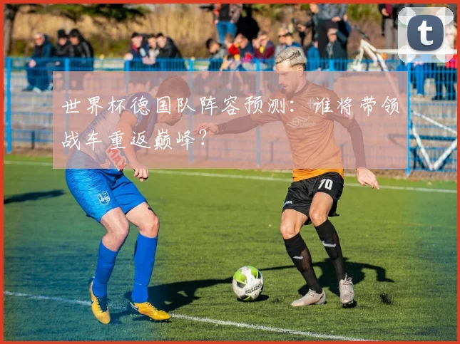 世界杯德国队阵容预测：谁将带领战车重返巅峰？