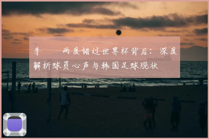 李昇祐两度错过世界杯背后：深度解析球员心声与韩国足球现状