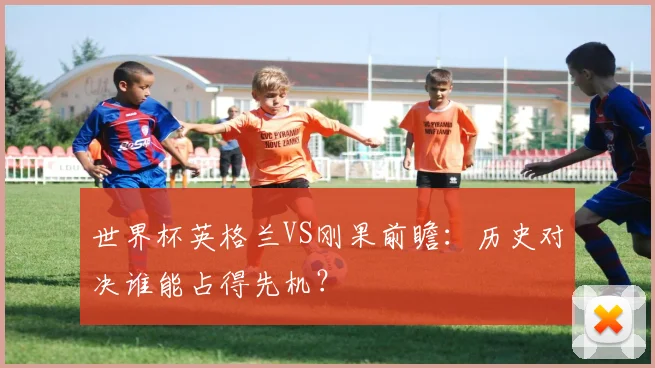世界杯英格兰VS刚果前瞻：历史对决谁能占得先机？